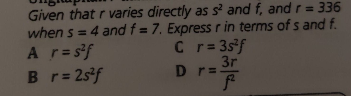 Given that r varies directly as S^2 and f, and r=336
when s=4 and f=7. Express r in terms of s and f.
A r=s^2f
C r=3s^2f
B r=2s^2f
D r= 3r/f^2 