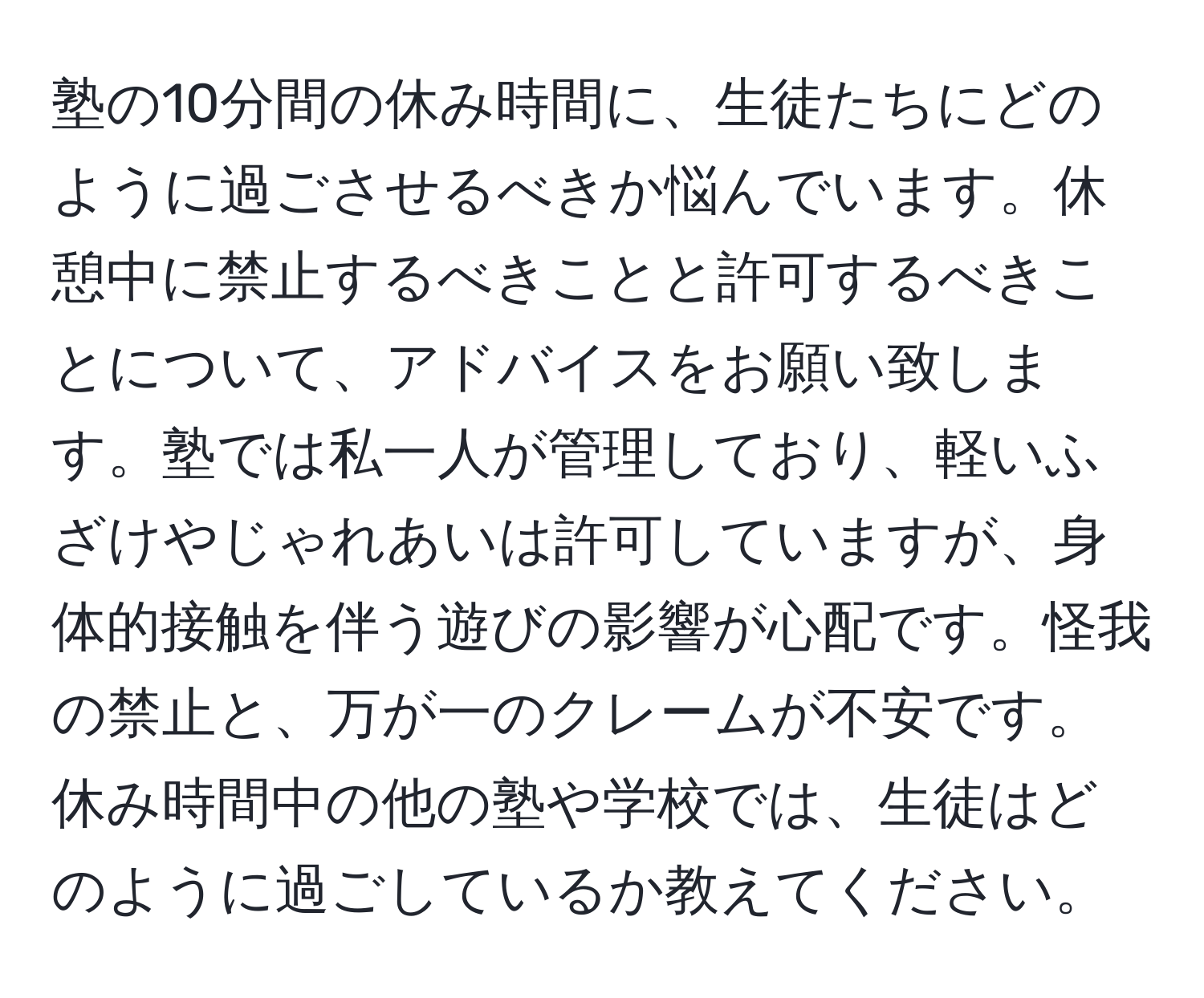 塾の10分間の休み時間に、生徒たちにどのように過ごさせるべきか悩んでいます。休憩中に禁止するべきことと許可するべきことについて、アドバイスをお願い致します。塾では私一人が管理しており、軽いふざけやじゃれあいは許可していますが、身体的接触を伴う遊びの影響が心配です。怪我の禁止と、万が一のクレームが不安です。休み時間中の他の塾や学校では、生徒はどのように過ごしているか教えてください。