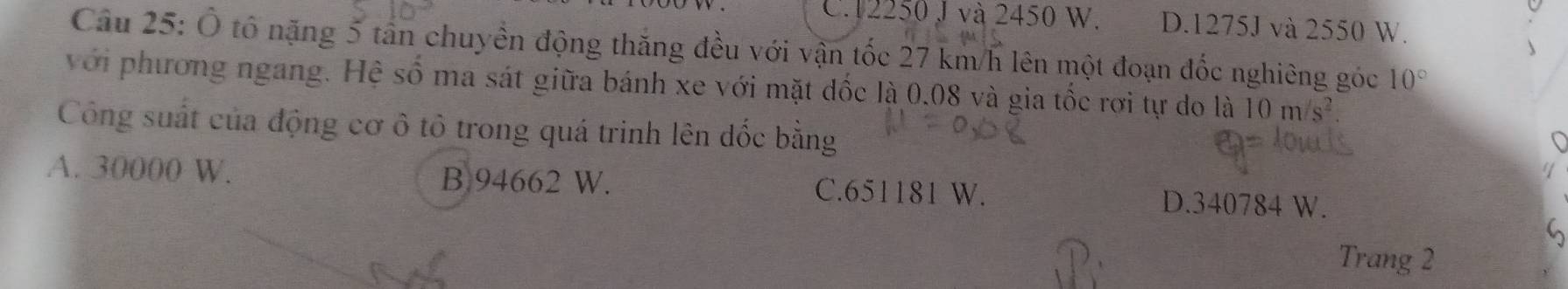 C. 12250 J và 2450 W. D. 1275J và 2550 W.
Câu 25: Ô tổ nặng 5 tần chuyền động thắng đều với vận tốc 27 km/h lên một đoạn đốc nghiêng góc 10°
với phương ngang. Hệ số ma sát giữa bánh xe với mặt dốc là 0.08 và gia tốc rơi tự do là 10 m
Công suất của động cơ ô tô trong quá trinh lên dốc bằng
A. 30000 W. B. 94662 W. C. 651181 W. D. 340784 W.
Trang 2