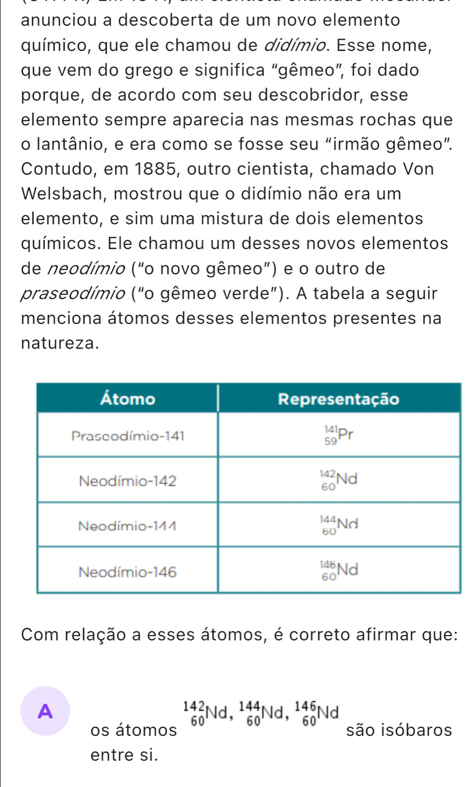 anunciou a descoberta de um novo elemento
químico, que ele chamou de didímio. Esse nome,
que vem do grego e significa “gêmeo”, foi dado
porque, de acordo com seu descobridor, esse
elemento sempre aparecia nas mesmas rochas que
o lantânio, e era como se fosse seu “irmão gêmeo”.
Contudo, em 1885, outro cientista, chamado Von
Welsbach, mostrou que o didímio não era um
elemento, e sim uma mistura de dois elementos
químicos. Ele chamou um desses novos elementos
de neodímio ("o novo gêmeo”) e o outro de
praseodímio ("o gêmeo verde”). A tabela a seguir
menciona átomos desses elementos presentes na
natureza.
Com relação a esses átomos, é correto afirmar que:
A
_(60)^(142)Nd,_(60)^(144)Nd,_(60)^(146)Nd
os átomos são isóbaros
entre si.