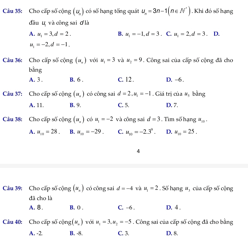 Cho cấp số cộng (u_n) có số hạng tổng quát u_n=3n-1(n∈ N^*). Khi đó số hạng
đầu u và công sai ơ là
A. u_1=3, d=2. B. u_1=-1, d=3. C. u_1=2, d=3 .D.
u_1=-2, d=-1. 
Câu 36: Cho cấp số cộng (u_n) với u_1=3 và u_2=9. Công sai của cấp số cộng đã cho
bằng
A. 3. B. 6. C. 12. D. -6.
Câu 37: Cho cấp số cộng (u_n) có công sai d=2, u_1=-1. Giá trị của u_5 bằng
A. 11. B. 9. C. 5. D. 7.
Câu 38: Cho cấp số cộng (u_n) có u_1=-2 và công sai d=3. Tìm số hạng u_10.
A. u_10=28. B. u_10=-29. C. u_10=-2.3^9. D. u_10=25. 
4
Câu 39: Cho cấp số cộng (u_n) có công sai d=-4 và u_1=2. Số hạng u_3 của cấp số cộng
đã cho là
A. 8. B. 0. C. -6. D. 4 .
Câu 40: Cho cấp số cộng (u_n) với u_1=3, u_2=-5. Công sai của cấp số cộng đã cho bằng
A. -2. B. -8. C. 3. D. 8.