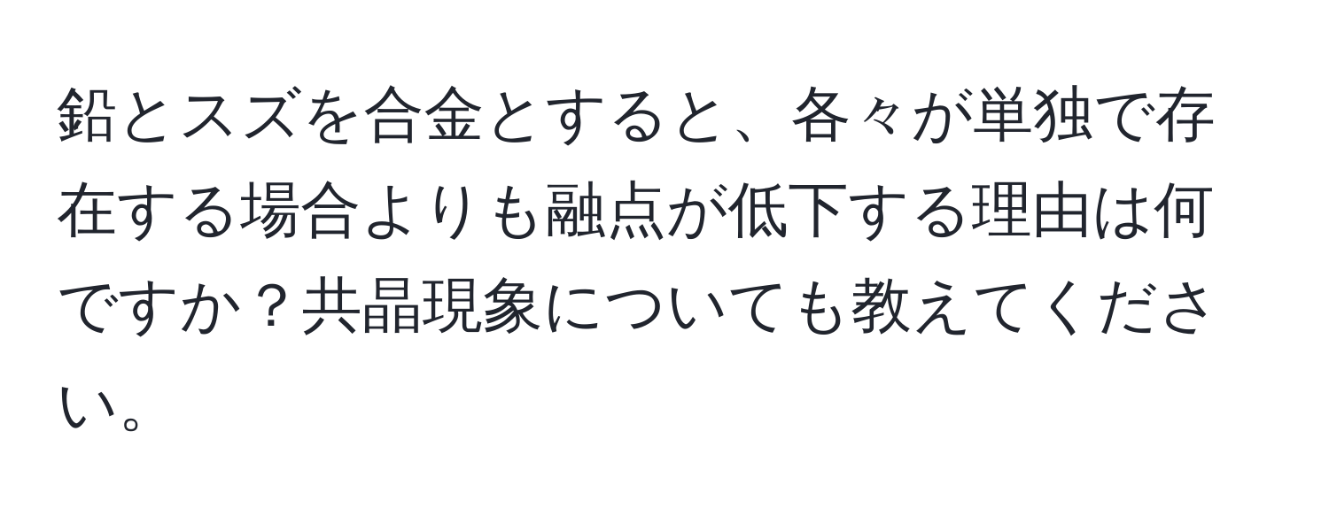 鉛とスズを合金とすると、各々が単独で存在する場合よりも融点が低下する理由は何ですか？共晶現象についても教えてください。