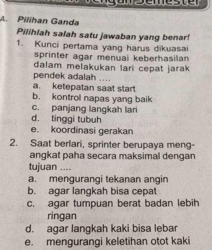 gesewesue
A. Pilihan Ganda
Pilihlah salah satu jawaban yang benar!
1. Kunci pertama yang harus dikuasai
sprinter agar menuai keberhasilan
dalam melakukan lari cepat jarak
pendek adalah ....
a. ketepatan saat start
b. kontrol napas yang baik
c. panjang langkah lari
d. tinggi tubuh
e. koordinasi gerakan
2. Saat berlari, sprinter berupaya meng-
angkat paha secara maksimal dengan
tujuan ....
a. mengurangi tekanan angin
b. agar langkah bisa cepat
c. agar tumpuan berat badan lebih
ringan
d. agar langkah kaki bisa lebar
e. mengurangi keletihan otot kaki