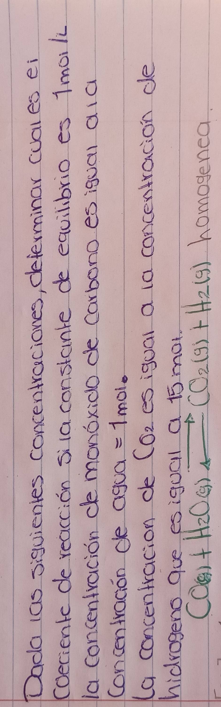 Dada (as siguientes concentraciones, determinar cual es ei 
(oeciente de reaccion sila constante de equilibrio es 1moili 
ia concentracion de monoxido de carbono es igual ala 
concentracion de agc a =1mol
(a concentracion de Co_2 es igual a ia concentracion de 
hidrogens que esiquall a 15 mot.
CO(g)+H_2O(g)leftharpoons CO_2(g)+H_2(g) homogenea.