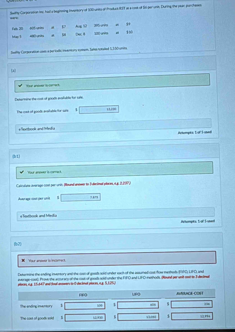 Swifty Corporation Inc. had a beginning inventory of 100 units of Product RST at a cost of $6 per unit. During the year, purchases 
were: 
Feb. 20 605 units $7 Aug 12 395 units at $9
May 5 480 units at $8 Dec. 8 100 units at $10
Swifty Corporation uses a periodic inventory system. Sales totaled 1,550 units. 
(a) 
Your answer is correct. 
Determine the cost of goods available for sale. 
The cost of goods available for sale $ 13,230
eTextbook and Media 
Attempts: 1 of 5 used 
(b1) 
Your answer is correct. 
Calculate average cost per unit. (Round answer to 3 decimal places, e.g. 2.237.) 
Average cost per unit $ 7.875
eTextbook and Media 
Attempts: 1 of 5 used 
(b2) 
x Your answer is incorrect. 
Determine the ending inventory and the cost of goods sold under each of the assumed cost flow methods (FIFO, LIFO, and 
average-cost). Prove the accuracy of the cost of goods sold under the FIFO and LIFO methods. (Round per unit cost to 3 decimal 
places, e.g. 15.647 and final answers to 0 decimal places, e.g. 5,125.) 
FIFO LIFO AVERAGE-COST
605 $ 
The ending inventory $ 100 $ 236
The cost of goods sold $ 12,930 $ 13,050 $ 12,994