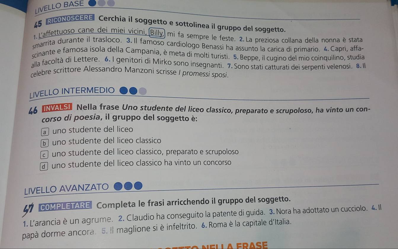 LIVELLO BASE
45 RICONOSCERE Cerchia il soggetto e sottolinea il gruppo del soggetto.
1. L'affettuoso cane dei miei vicini, (Billy, mi fa sempre le feste. 2.La preziosa collana della nonna è stata
smarrita durante il trasloco. 3. Il famoso cardiologo Benassi ha assunto la carica di primario. 4.Capri, affa-
scinante e famosa isola della Campania, è meta di moltí turisti. 5. Beppe, il cugino del mio coinquilino, studía
alla facoltà di Lettere. 6. I genitori di Mirko sono insegnanti. 7. Sono stati catturati dei serpenti velenosi. 8. I
celebre scrittore Alessandro Manzoni scrisse I promessi sposi.
LIVELLO INTERMEDIO
46 INASI Nella frase Uno studente del liceo classico, preparato e scrupoloso, ha vinto un con-
corso di poesia, il gruppo del soggetto è:
a uno studente del liceo
⑥ uno studente del liceo classico
uno studente del liceo classico, preparato e scrupoloso
uno studente del liceo classico ha vinto un concorso
LIVELLO AVANZATO
41 COMPLETARE Completa le frasi arricchendo il gruppo del soggetto.
1. L'arancia è un agrume. 2. Claudio ha conseguito la patente di guida. 3. Nora ha adottato un cucciolo. 4. Il
papà dorme ancora. 5. Il maglione si è infeltrito. 6. Roma è la capitale d'Italia.