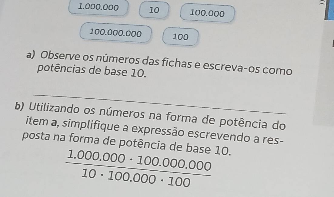 1.000.000 10 100.000
100.000.000 100
a) Observe os números das fichas e escreva-os como 
potências de base 10. 
_ 
b) Utilizando os números na forma de potência do 
item a, simplifique a expressão escrevendo a res- 
posta na forma de potência de base 10.
 (1.000.000· 100.000.000)/10· 100.000· 100 