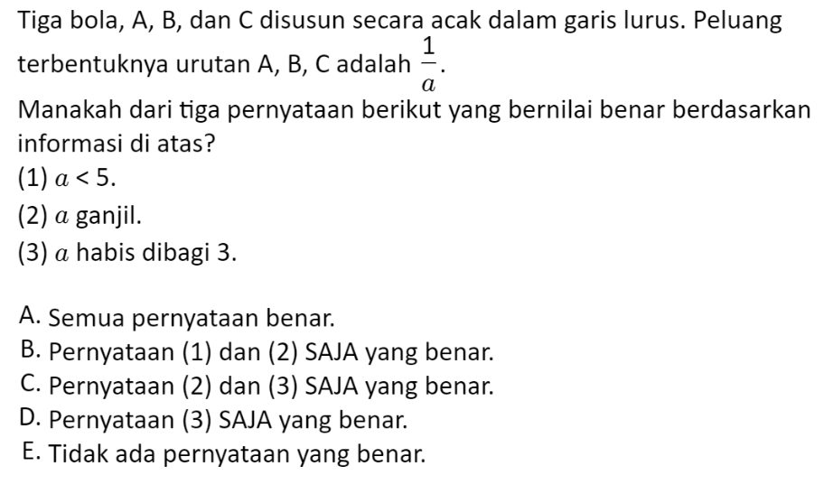 Tiga bola, A, B, dan C disusun secara acak dalam garis lurus. Peluang
terbentuknya urutan A, B, C adalah  1/a . 
Manakah dari tiga pernyataan berikut yang bernilai benar berdasarkan
informasi di atas?
(1) a<5</tex>. 
(2) α ganjil.
(3) α habis dibagi 3.
A. Semua pernyataan benar.
B. Pernyataan (1) dan (2) SAJA yang benar.
C. Pernyataan (2) dan (3) SAJA yang benar.
D. Pernyataan (3) SAJA yang benar.
E. Tidak ada pernyataan yang benar.