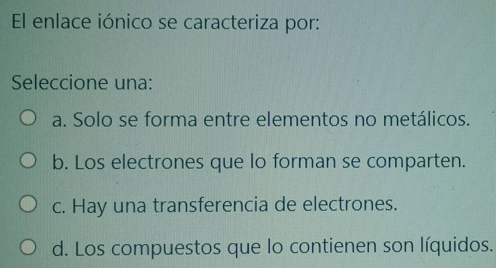 El enlace iónico se caracteriza por:
Seleccione una:
a. Solo se forma entre elementos no metálicos.
b. Los electrones que lo forman se comparten.
c. Hay una transferencia de electrones.
d. Los compuestos que lo contienen son líquidos.