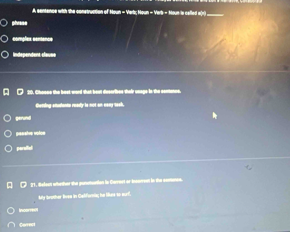 A sentence with the construction of Noun - Verb; Noun - Verb - Noun is called a(n) _
phrase
complex sentence
Independent clause
20. Choose the best word that best describes their usage in the sentence.
Getting students ready is not an easy task.
gerund
passive voice
perallel
21. Select whether the punctuation is Cerrect or Incorrect in the sentence.
My brother lives in Californis; he likes to surf.
Incorrect
Correct