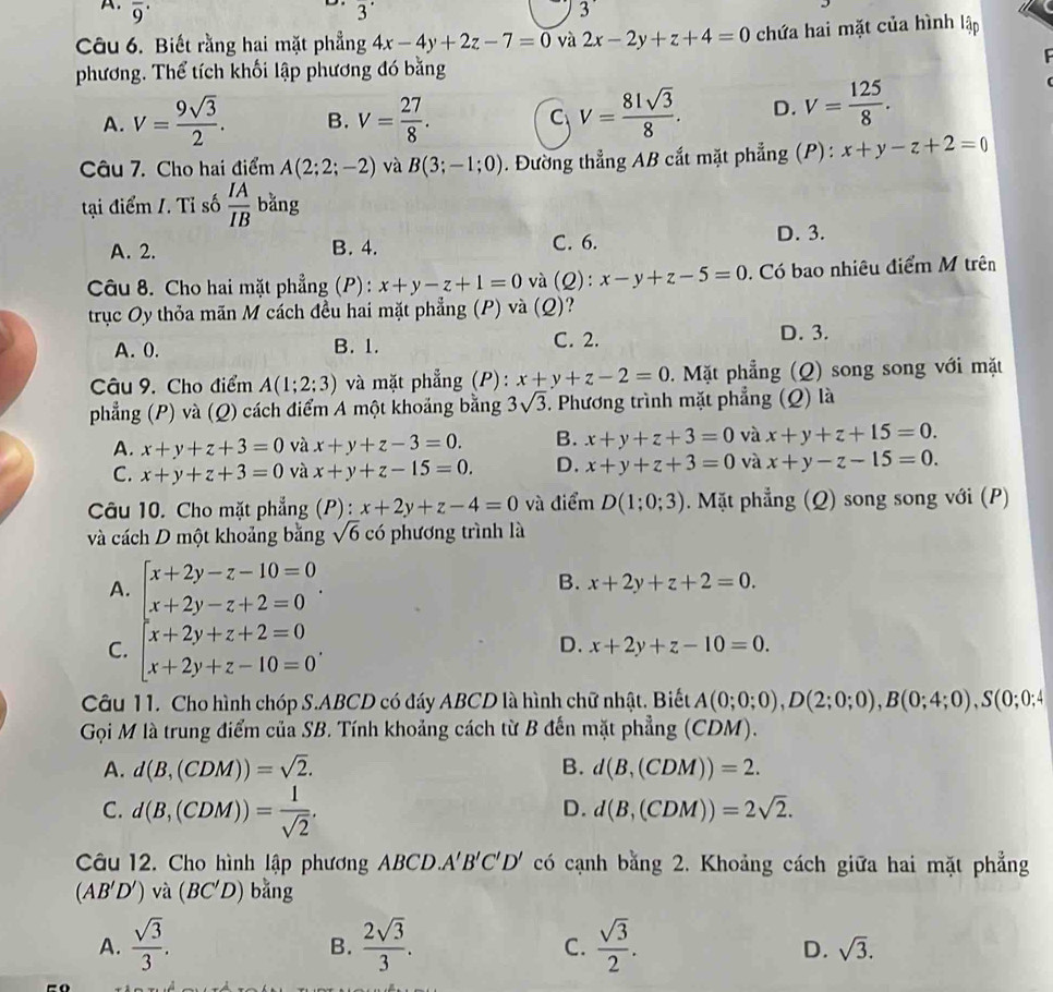 A. overline 9^((·) 3^·) 3'
Câu 6. Biết rằng hai mặt phẳng 4x-4y+2z-7=0 và 2x-2y+z+4=0 chứa hai mặt của hình lập
phương. Thể tích khối lập phương đó bằng
A. V= 9sqrt(3)/2 . B. V= 27/8 . C V= 81sqrt(3)/8 . D. V= 125/8 .
Câu 7. Cho hai điểm A(2;2;-2) và B(3;-1;0). Đường thẳng AB cắt mặt phẳng (P): x+y-z+2=0
tại điểm I. Tỉ số  IA/IB  bǎng
A. 2. B. 4. C. 6. D. 3.
Câu 8. Cho hai mặt phẳng (P) : x+y-z+1=0 và (Q): x-y+z-5=0. Có bao nhiêu điểm M trên
trục Oy thỏa mãn M cách đều hai mặt phẳng (P) và (Q)?
C. 2.
A. 0. B. 1. D. 3.
Câu 9. Cho điểm A(1;2;3) và mặt phẳng (P): x+y+z-2=0. Mặt phẳng (Q) song song với mặt
phẳng (P) và (Q) cách điểm A một khoảng bằng 3sqrt(3). Phương trình mặt phẳng (Q) là
A. x+y+z+3=0 và x+y+z-3=0. B. x+y+z+3=0 và x+y+z+15=0.
C. x+y+z+3=0 và x+y+z-15=0. D. x+y+z+3=0 và x+y-z-15=0.
Câu 10. Cho mặt phẳng (P): x+2y+z-4=0 và điểm D(1;0;3) Mặt phẳng (Q) song song với (P)
và cách D một khoảng bằng sqrt(6) có phương trình là
A. beginarrayl x+2y-z-10=0 x+2y-z+2=0endarray. .
B. x+2y+z+2=0.
C. beginarrayl x+2y+z+2=0 x+2y+z-10=0endarray. .
D. x+2y+z-10=0.
Câu 11. Cho hình chóp S.ABCD có đáy ABCD là hình chữ nhật. Biết A(0;0;0),D(2;0;0),B(0;4;0),S(0;0;4
Gọi M là trung điểm của SB. Tính khoảng cách từ B đến mặt phẳng (CDM).
A. d(B,(CDM))=sqrt(2). B. d(B,(CDM))=2.
C. d(B,(CDM))= 1/sqrt(2) .
D. d(B,(CDM))=2sqrt(2).
Câu 12. Cho hình lập phương ABCD A'B'C'D' có cạnh bằng 2. Khoảng cách giữa hai mặt phẳng
(AB'D')vdot a(BC'D) bǎng
A.  sqrt(3)/3 .  2sqrt(3)/3 .  sqrt(3)/2 .
B.
C.
D. sqrt(3).