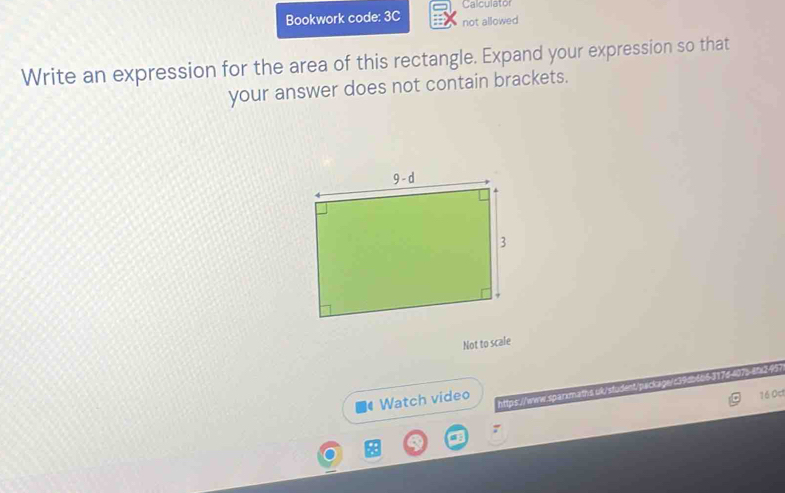 Calculator
Bookwork code: 3C not allowed
Write an expression for the area of this rectangle. Expand your expression so that
your answer does not contain brackets.
Not to scale
https://www.sparmaths uk/sfudent/package/c39ab6b6317d-407s-8fx2-957
Watch video
16 Oct