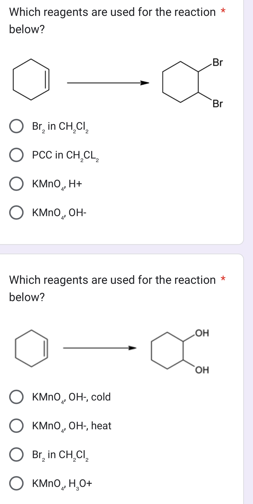 Which reagents are used for the reaction *
below?
Br
Br
Br_2 in CH_2Cl_2
PCC in CH_2CL_2
KMnO₄, H+
KMnO₄, OH-
Which reagents are used for the reaction *
below?.OH
OH
KMnO₄, OH-, cold
KMnO₄, OH-, heat
Br_2 in CH_2Cl_2
KMnO₄ H_3O+