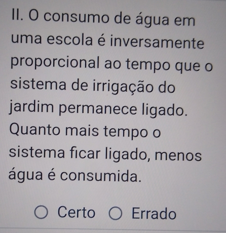 consumo de água em
uma escola é inversamente
proporcional ao tempo que o
sistema de irrigação do
jardim permanece ligado.
Quanto mais tempo o
sistema ficar ligado, menos
água é consumida.
Certo Errado