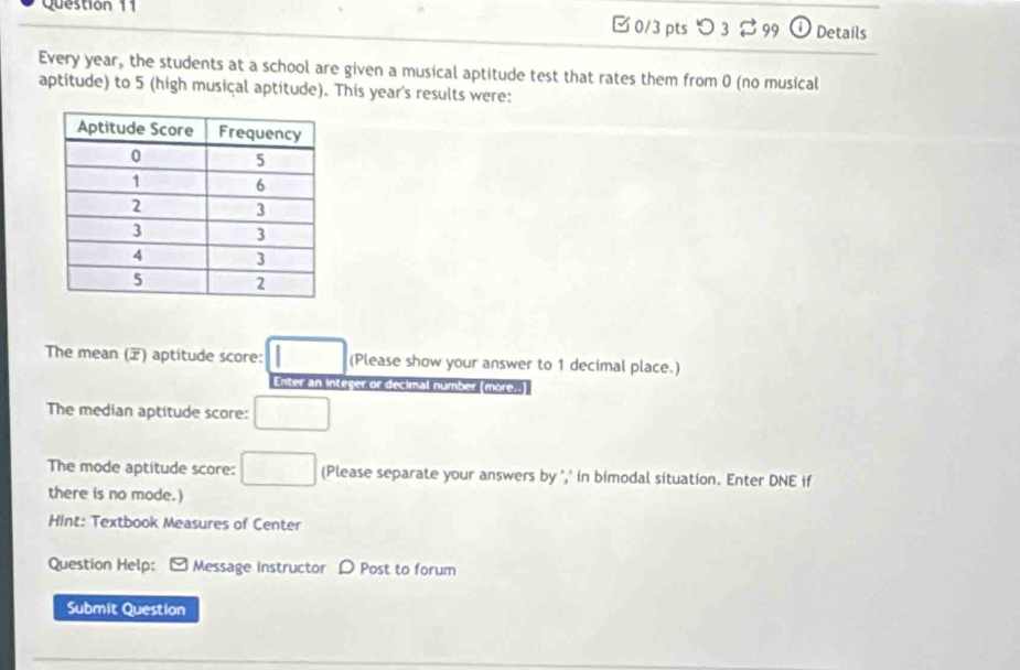 □ 0/3 pts つ 3 99 0 Details 
Every year, the students at a school are given a musical aptitude test that rates them from 0 (no musical 
aptitude) to 5 (high musical aptitude). This year's results were: 
The mean () aptitude score: □ (Please show your answer to 1 decimal place.) 
Enter an integer or decimal number more.. 
The median aptitude score: □ 
The mode aptitude score: □ (Please separate your answers by "," in bimodal situation. Enter DNE if 
there is no mode.) 
Hint: Textbook Measures of Center 
Question Help: Message instructor D Post to forum 
Submit Question