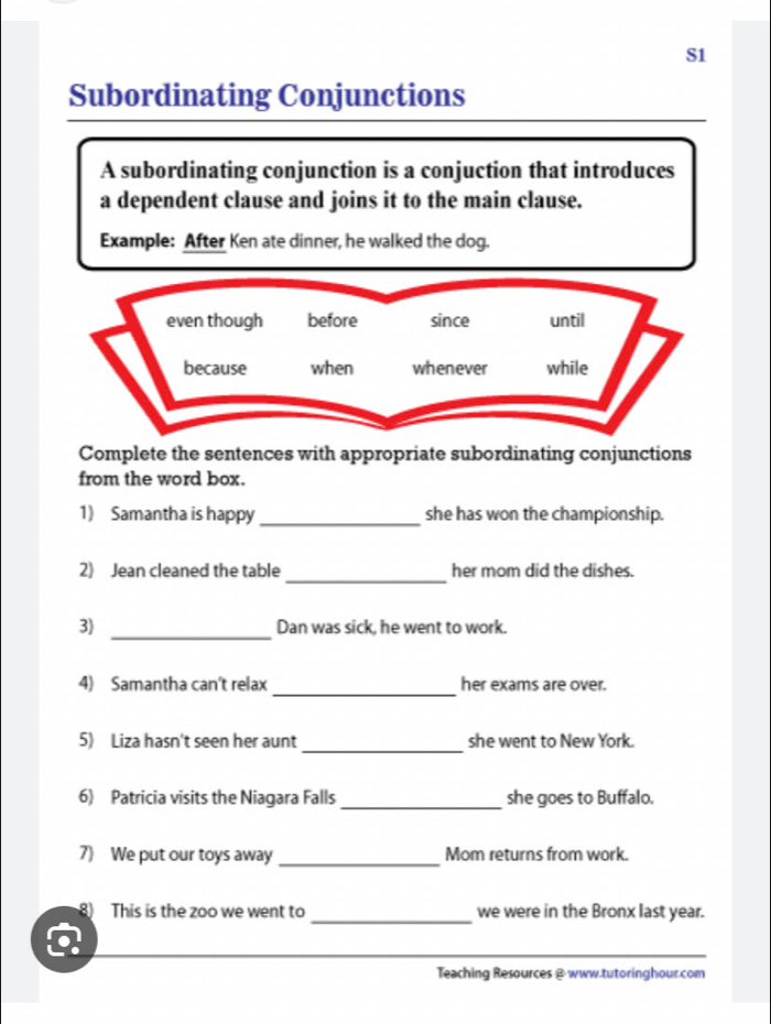 S1 
Subordinating Conjunctions 
A subordinating conjunction is a conjuction that introduces 
a dependent clause and joins it to the main clause. 
Example: After Ken ate dinner, he walked the dog. 
even though before since until 
because when whenever while 
Complete the sentences with appropriate subordinating conjunctions 
from the word box. 
1) Samantha is happy _she has won the championship. 
_ 
2) Jean cleaned the table her mom did the dishes. 
_ 
3) Dan was sick, he went to work. 
4) Samantha can't relax_ her exams are over. 
_ 
5) Liza hasn't seen her aunt she went to New York. 
6) Patricia visits the Niagara Falls_ she goes to Buffalo. 
7 We put our toys away _Mom returns from work. 
_ 
8) This is the zoo we went to we were in the Bronx last year. 
Teaching Resources @www.tutoringhour.com