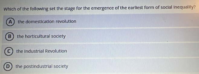 Which of the following set the stage for the emergence of the earliest form of social inequality?
Athe domestication revolution
B the horticultural society
C the Industrial Revolution
D the postindustrial society