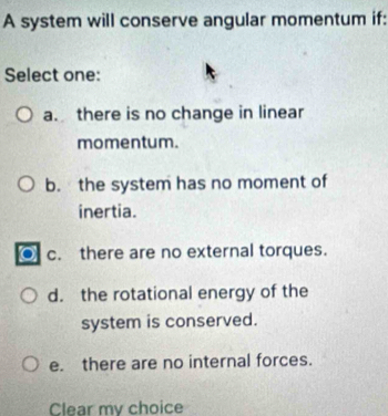 A system will conserve angular momentum if:
Select one:
a. there is no change in linear
momentum.
b. the system has no moment of
inertia.
c. there are no external torques.
d. the rotational energy of the
system is conserved.
e. there are no internal forces.
Clear my choice