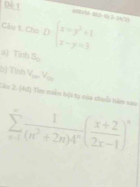 Đè 1 
GDBVM- BB2- Kỳ 2- 24/25 
Câu 1. Cho D:beginarrayl x=y^2+1 x-y=3endarray.
a)1  1/2  33 S_□ 
b) Tính V_cmV_Oy
Zâu 2. (4đ) Tim miền hội tụ của chuỗi hàm sau
sumlimits _(n=1)^(∈fty) 1/(n^2+2n)4^n ( (x+2)/2x-1 )^n