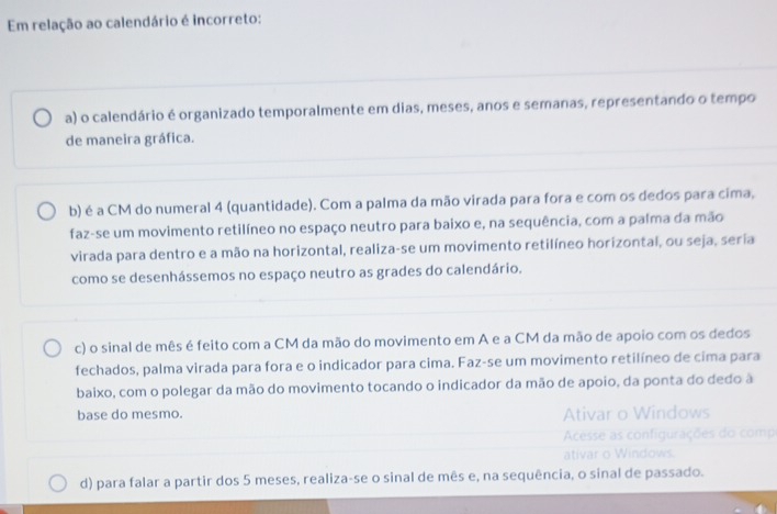 Em relação ao calendário é incorreto:
a) o calendário é organizado temporalmente em dias, meses, anos e semanas, representando o tempo
de maneira gráfica.
b) é a CM do numeral 4 (quantidade). Com a palma da mão virada para fora e com os dedos para cima,
faz-se um movimento retilíneo no espaço neutro para baixo e, na sequência, com a palma da mão
virada para dentro e a mão na horizontal, realiza-se um movimento retilíneo horizontal, ou seja, seria
como se desenhássemos no espaço neutro as grades do calendário.
c) o sinal de mês é feito com a CM da mão do movimento em A e a CM da mão de apoio com os dedos
fechados, palma virada para fora e o indicador para cima. Faz-se um movimento retilíneo de cima para
baixo, com o polegar da mão do movimento tocando o indicador da mão de apoio, da ponta do dedo à
base do mesmo. Ativar o Windows
Acesse as configurações do comp
ativar o Windows.
d) para falar a partir dos 5 meses, realiza-se o sinal de mês e, na sequência, o sinal de passado.