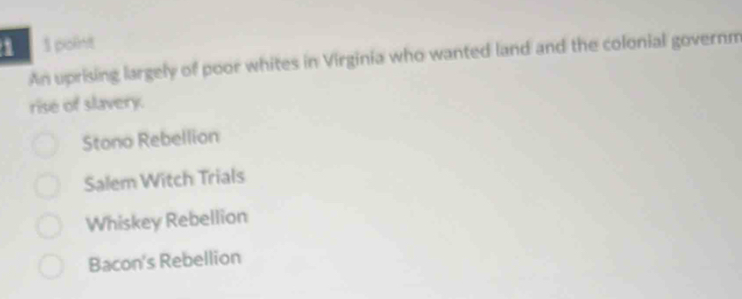 An uprising largely of poor whites in Virginia who wanted land and the colonial governm
rise of slavery.
Stono Rebellion
Salem Witch Trials
Whiskey Rebellion
Bacon's Rebellion