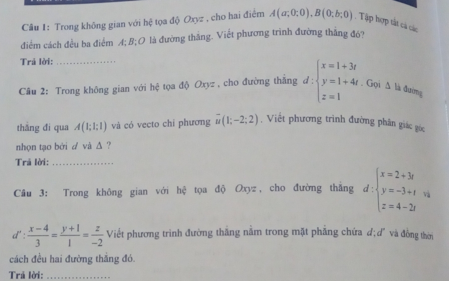 Trong không gian với hệ tọa độ Oxyz , cho hai điểm A(a;0;0), B(0;b;0). Tập hợp tất cả các 
điểm cách đều ba điểm A; B; O là đường thăng. Viết phương trình đường thắng đó? 
Trả lời:_ 
Câu 2: Trong không gian với hệ tọa độ Oxyz , cho đường thăng d:beginarrayl x=1+3t y=1+4t z=1endarray.. Gọi △ la đường 
thǎng đi qua A(1;1;1) và có vecto chi phương overline u(1;-2;2). Viết phương trình đường phân giác góc 
nhọn tạo bởi d và Δ ? 
Trả lời:_ 
Câu 3: Trong không gian với hệ tọa độ Oxyz, cho đường thăng d:beginarrayl x=2+3t y=-3+t z=4-2tendarray. và 
d' :  (x-4)/3 = (y+1)/1 = z/-2  Viết phương trình đường thắng nằm trong mặt phẳng chứa d; d' và đồng thời 
cách đều hai đường thắng đó. 
Trả lời:_