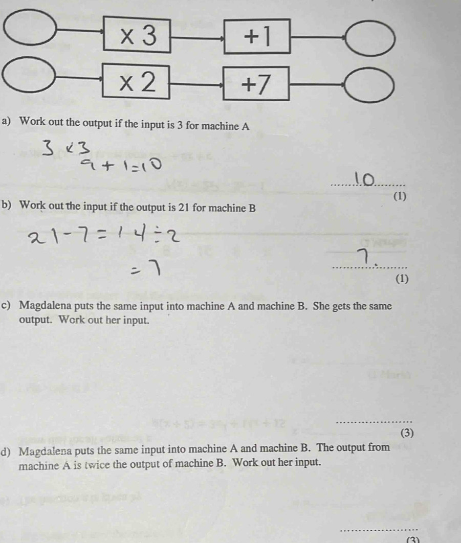 * 3
+1
* 2
+7
a) Work out the output if the input is 3 for machine A 
_ 
(1) 
b) Work out the input if the output is 21 for machine B 
_ 
(1) 
c) Magdalena puts the same input into machine A and machine B. She gets the same 
output. Work out her input. 
_ 
(3) 
d) Magdalena puts the same input into machine A and machine B. The output from 
machine A is twice the output of machine B. Work out her input. 
_ 
(3)