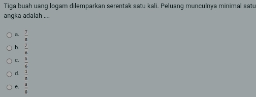 Tiga buah uang logam dilemparkan serentak satu kali. Peluang munculnya minimal satu
angka adalah ....
a.  7/9 
b.  7/6 
C.  5/6 
d.  1/8 
e.  3/8 