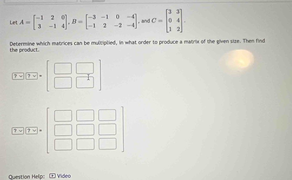 Let A=beginbmatrix -1&2&0 3&-1&4endbmatrix , B=beginbmatrix -3&-1&0&-4 -1&2&-2&-4endbmatrix , and C=beginbmatrix 3&3 0&4 1&2endbmatrix. 
Determine which matrices can be multiplied, in what order to produce a matrix of the given size. Then find 
the product.
[7-x]beginbmatrix 7-&□  □ &
(7-2)(7-2)
Question Help: Video