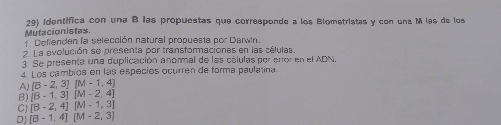 Identifica con una B las propuestas que corresponde a los Biometristas y con una M las de los
Mutacionistas.
1. Defienden la selección natural propuesta por Darwin.
2. La evolución se presenta por transformaciones en las células.
3. Se presenta una duplicación anormal de las células por error en el ADN.
4. Los cambios en las especies ocurren de forma paulatina.
A) [B-2,3][M-1,4]
B) [B-1,3][M-2,4]
C) [B-2,4][M-1,3]
D) [B-1,4][M-2,3]