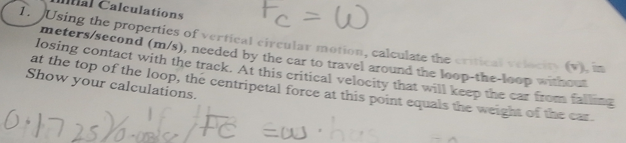 Itial Calculations 
1. Using the properties of vertical circular motion, calculate the critical velocity (v), in
meters/second (m/s), needed by the car to travel around the loop-the-loop without 
losing contact with the track. At this critical velocity that will keep the car from falling 
Show your calculations. 
at the top of the loop, the centripetal force at this point equals the weight of the car.