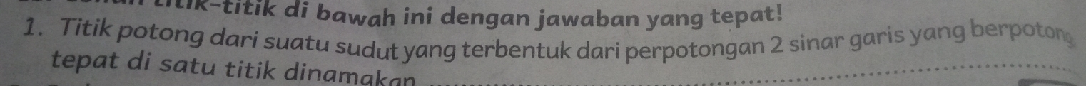 titik di bawah ini dengan jawaban yang tepat! 
1. Titik potong dari suatu sudut yang terbentuk dari perpotongan 2 sinar garis yang berpoton 
tepat di satu titik dinamakan