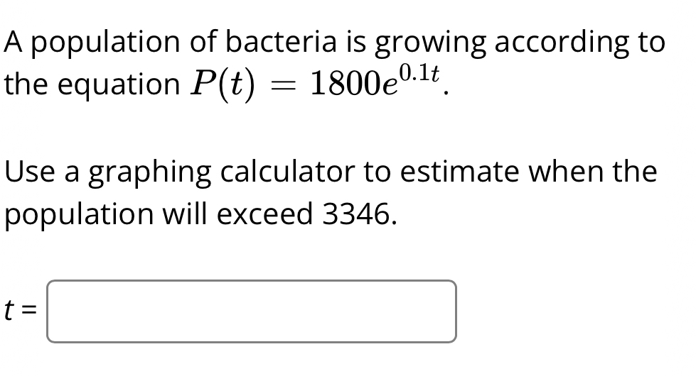 A population of bacteria is growing according to 
the equation P(t)=1800e^(0.1t). 
Use a graphing calculator to estimate when the 
population will exceed 3346.
t=□