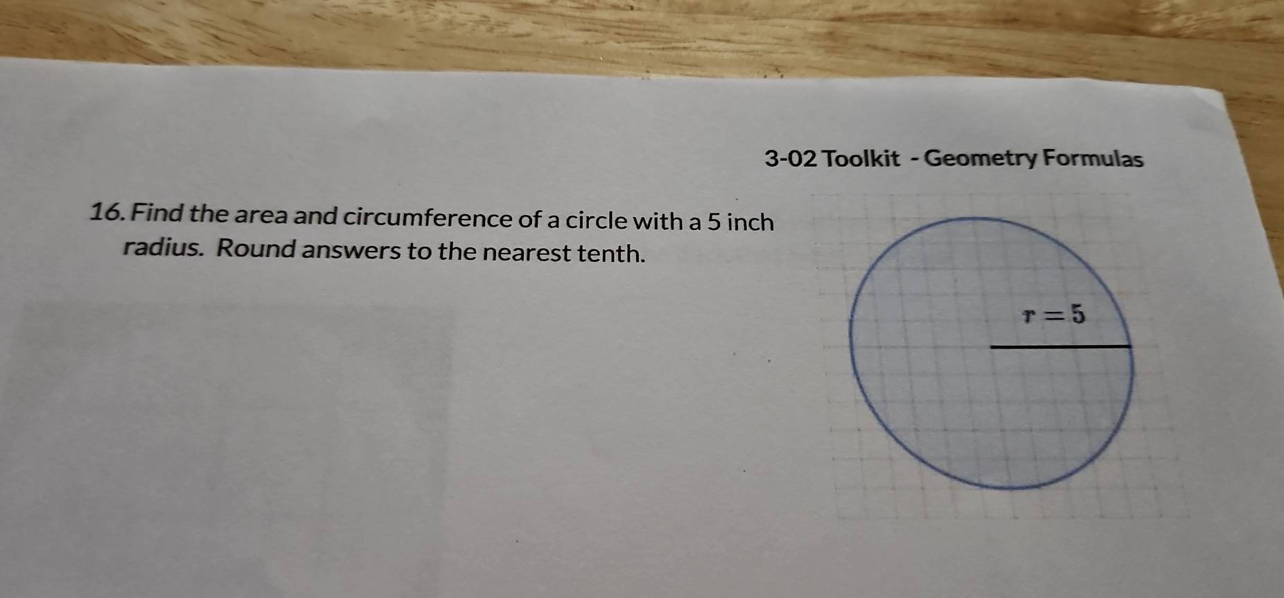 3-02 Toolkit - Geometry Formulas
16. Find the area and circumference of a circle with a 5 inch
radius. Round answers to the nearest tenth.