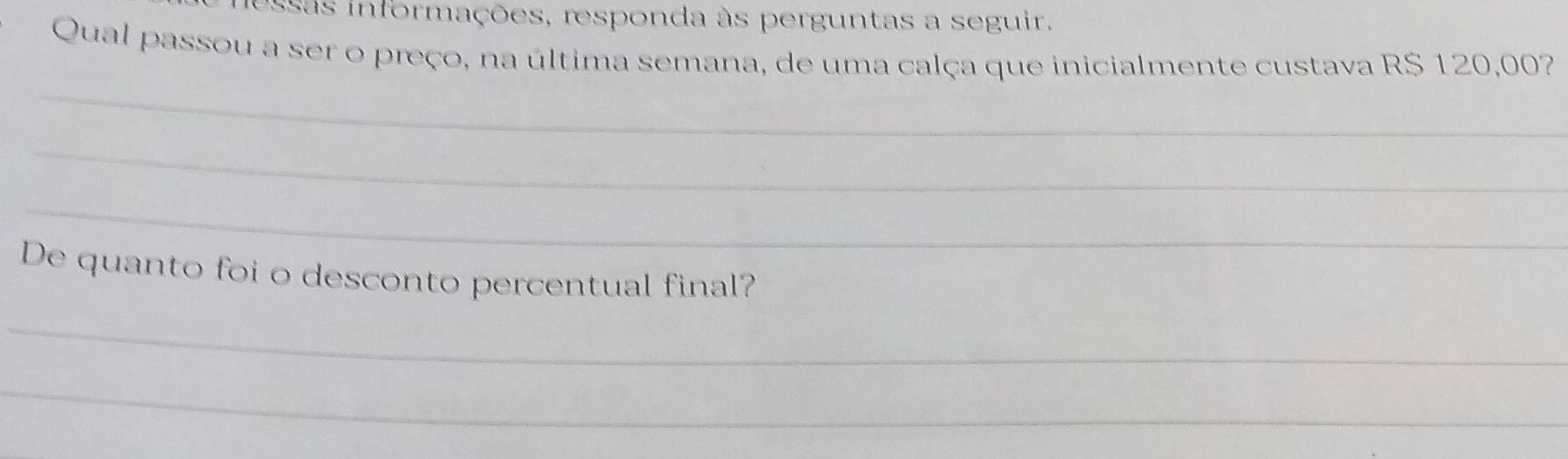 essas informações, responda às perguntas a seguir. 
Qual passou a ser o preço, na última semana, de uma calça que inicialmente custava R$ 120,00? 
_ 
_ 
_ 
De quanto foi o desconto percentual final? 
_ 
_