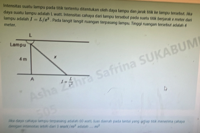 Intensitas suatu lampu pada titik tertentu ditentukan oleh daya lampu dan jarak titik ke lampu tersebut, lika 
daya suatu lampu adalah L watt. Intensitas cahaya dari lampu tersebut pada suatu titik berjarak x meter dari 
lampu adalah I=L/x^2. Pada langit langit ruangan terpasang lampu. Tinggi ruangan tersebut adalah 4
meter.
L
Lampu
4 m × 
A I= L/x^2 
Mra days cahaya tampo terpasing adalan 6 watt, luas daerah pada lantal yang seplap titik menerima cahaya 
Keter eenste hh der 3 watt 1m^2 adatan_ m^2