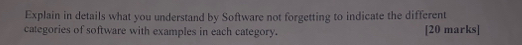 Explain in details what you understand by Software not forgetting to indicate the different 
categories of software with examples in each category. [20 marks]