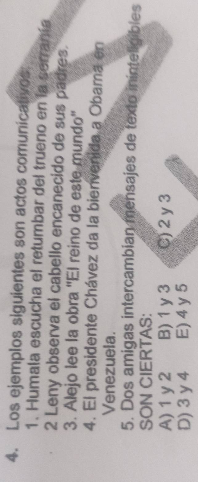 Los ejemplos siguientes son actos comunicativos
1. Humala escucha el retumbar del trueno en la serranía
2 Leny observa el cabello encanecido de sus padres.
3. Alejo lee la obra ''El reino de este mundo''
4. El presidente Chávez da la bienvenida a Obama en
Venezuela.
5. Dos amigas intercambian mensajes de texto ininteligibles
SON CIERTAS:
A) 1y2 B) 1 y 3 C) 2 y 3
D) 3 y 4 E) 4 y 5