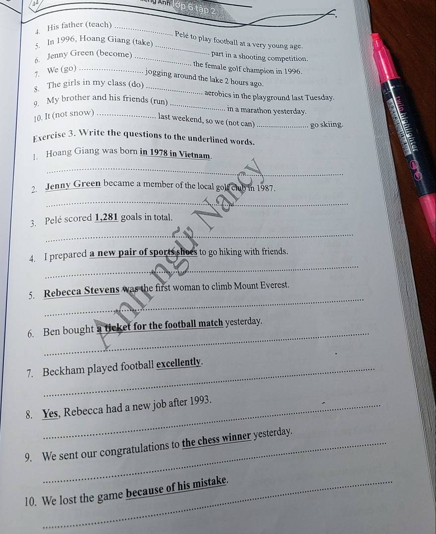AA 
Ty Ảnh lớp 6 tập 2 
4. His father (teach)_ 
_Pelé to play football at a very young age. 
5. In 1996, Hoang Giang (take) 
6. Jenny Green (become)_ 
part in a shooting competition. 
7. We (go)_ 
the female golf champion in 1996. 
jogging around the lake 2 hours ago. 
8. The girls in my class (do)_ 
aerobics in the playground last Tuesday. 
9. My brother and his friends (run) _in a marathon yesterday. 
10. It (not snow)_ 
last weekend, so we (not can)_ 
go skiing. 
Exercise 3. Write the questions to the underlined words. 
1. Hoang Giang was born in 1978 in Vietnam. 
_ 
_ 
2. Jenny Green became a member of the local golf club in 1987. 
_ 
3. Pelé scored 1,281 goals in total. 
_ 
_ 
4. I prepared a new pair of sports shoes to go hiking with friends. 
_ 
5. Rebecca Stevens was the first woman to climb Mount Everest. 
_ 
6. Ben bought a ticket for the football match yesterday. 
7. Beckham played football excellently. 
8. Yes, Rebecca had a new job after 1993. 
9. We sent our congratulations to the chess winner yesterday. 
10. We lost the game because of his mistake.