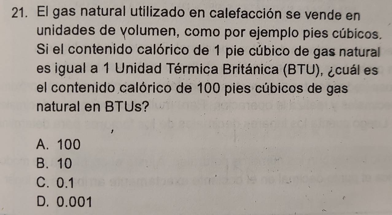 El gas natural utilizado en calefacción se vende en
unidades de volumen, como por ejemplo pies cúbicos.
Si el contenido calórico de 1 pie cúbico de gas natural
es igual a 1 Unidad Térmica Británica (BTU), ¿cuál es
el contenido calórico de 100 pies cúbicos de gas
natural en BTUs?
A. 100
B. 10
C. 0.1
D. 0.001