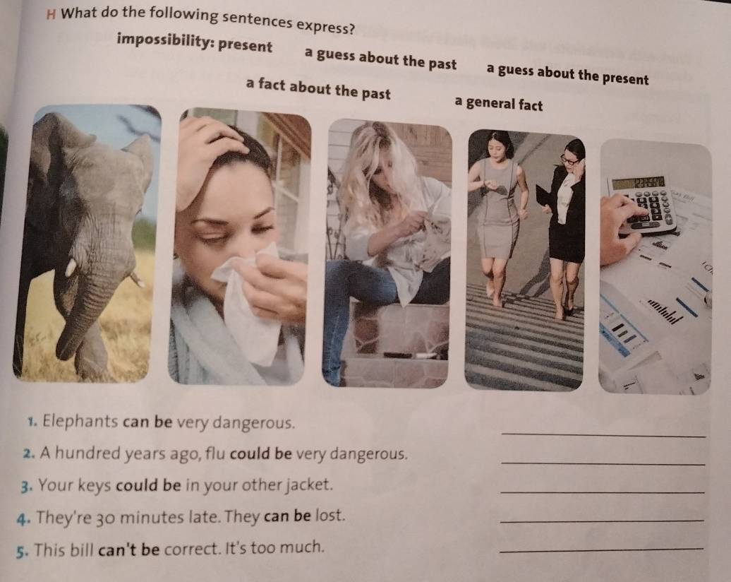 What do the following sentences express? 
impossibility: present a guess about the past a guess about the present 
a fact about the past 
_ 
1. Elephants can be very dangerous. 
2. A hundred years ago, flu could be very dangerous._ 
3. Your keys could be in your other jacket._ 
4. They're 30 minutes late. They can be lost._ 
5. This bill can't be correct. It's too much. 
_