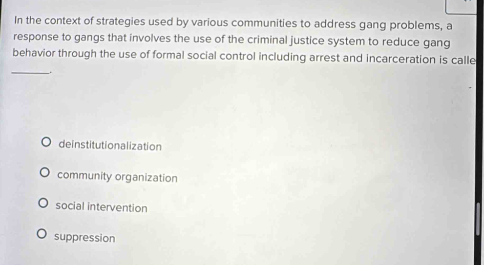 In the context of strategies used by various communities to address gang problems, a
response to gangs that involves the use of the criminal justice system to reduce gang
behavior through the use of formal social control including arrest and incarceration is calle
_.
deinstitutionalization
community organization
social intervention
suppression