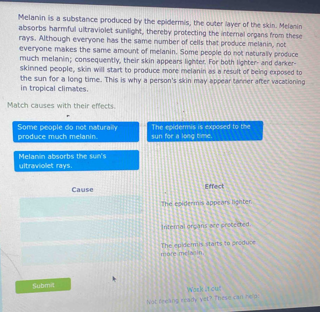 Melanin is a substance produced by the epidermis, the outer layer of the skin. Melanin
absorbs harmful ultraviolet sunlight, thereby protecting the internal organs from these
rays. Although everyone has the same number of cells that produce melanin, not
everyone makes the same amount of melanin. Some people do not naturally produce
much melanin; consequently, their skin appears lighter. For both lighter- and darker-
skinned people, skin will start to produce more melanin as a result of being exposed to
the sun for a long time. This is why a person's skin may appear tanner after vacationing
in tropical climates.
Match causes with their effects.
Some people do not naturaily The epidermis is exposed to the
produce much melanin. sun for a long time.
Melanin absorbs the sun's
ultraviolet rays.
Cause Effect
The epidermis appears lighter.
Internal organs are protected.
The epidermis starts to produce
more melanin.
Submit
Work it out
Not feeling ready yet? These can help: