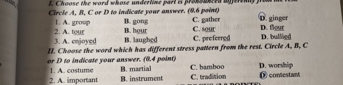 Choose the word whose underline part is pronouneed afferenly from 
Circle A, B, C or D to indicate your answer. (0.6 point) D. ginger
1. A. group B. gong C. gather
2. A. tour B. hour C. sour D. flour D. bullied
3. A. enjoyed B. laughed C. preferred
II. Choose the word which has different stress pattern from the rest. Circle A, B, C
or D to indicate your answer. (0.4 point) C. bamboo D. worship
1. A. costume B. martial
2. A. important B. instrument C. tradition D contestant