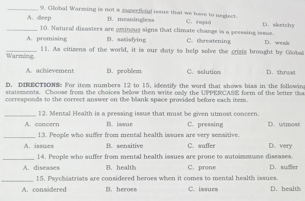 Global Warming is not a superficial issue that we have to neglect.
A. deep B. meaningless C. rapid D. sketchy
_10. Natural disasters are ominous signs that climate change is a pressing issue.
A. promising B. satisfying C. threatening D. weak
_11. As citizens of the world, it is our duty to help solve the crisis brought by Global
Warming.
A. achievement B. problem C. solution D. thrust
D. DIRECTIONS: For item numbers 12 to 15, identify the word that shows bias in the following
statements. Choose from the choices below then write only the UPPERCASE form of the letter tha
corresponds to the correct answer on the blank space provided before each item.
_12. Mental Health is a pressing issue that must be given utmost concern.
A. concern B. issue C. pressing D. utmost
_13. People who suffer from mental health issues are very sensitive.
A. issues B. sensitive C. suffer D. very
_14. People who suffer from mental health issues are prone to autoimmune diseases.
A. diseases B. health C. prone D. suffer
_15. Psychiatrists are considered heroes when it comes to mental health issues.
A. considered B. heroes C. issues D. health