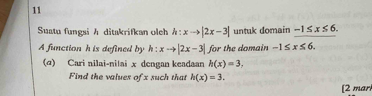 Suatu fungsi h ditakrifkan olch h:xto |2x-3| untuk domain -1≤ x≤ 6. 
A function h is defined by h:xto |2x-3| for the domain -1≤ x≤ 6. 
(@) Cari nilai-ni|ai x dengan keadaan h(x)=3. 
Find the values of x such that h(x)=3. 
[2 mar