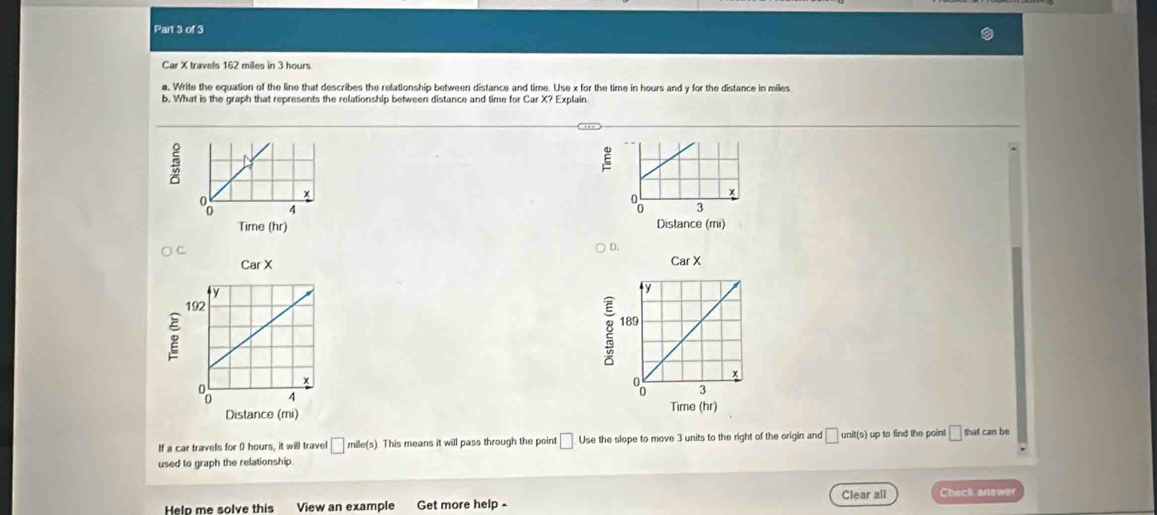 Car X travels 162 miles in 3 hours.
a. Write the equation of the line that describes the relationship between distance and time. Use x for the time in hours and y for the distance in miles
b. What is the graph that represents the relationship between distance and time for Car X? Explain
E
 
 
D.
CarX

If a car travels for 0 hours, it will travel □ mile(s ). This means it will pass through the point □ Use the slope to move 3 units to the right of the origin and □ unit(s) up to find the point □ that can be
used to graph the relationship.
Clear all
Help me solve this View an example Get more help - Check answer