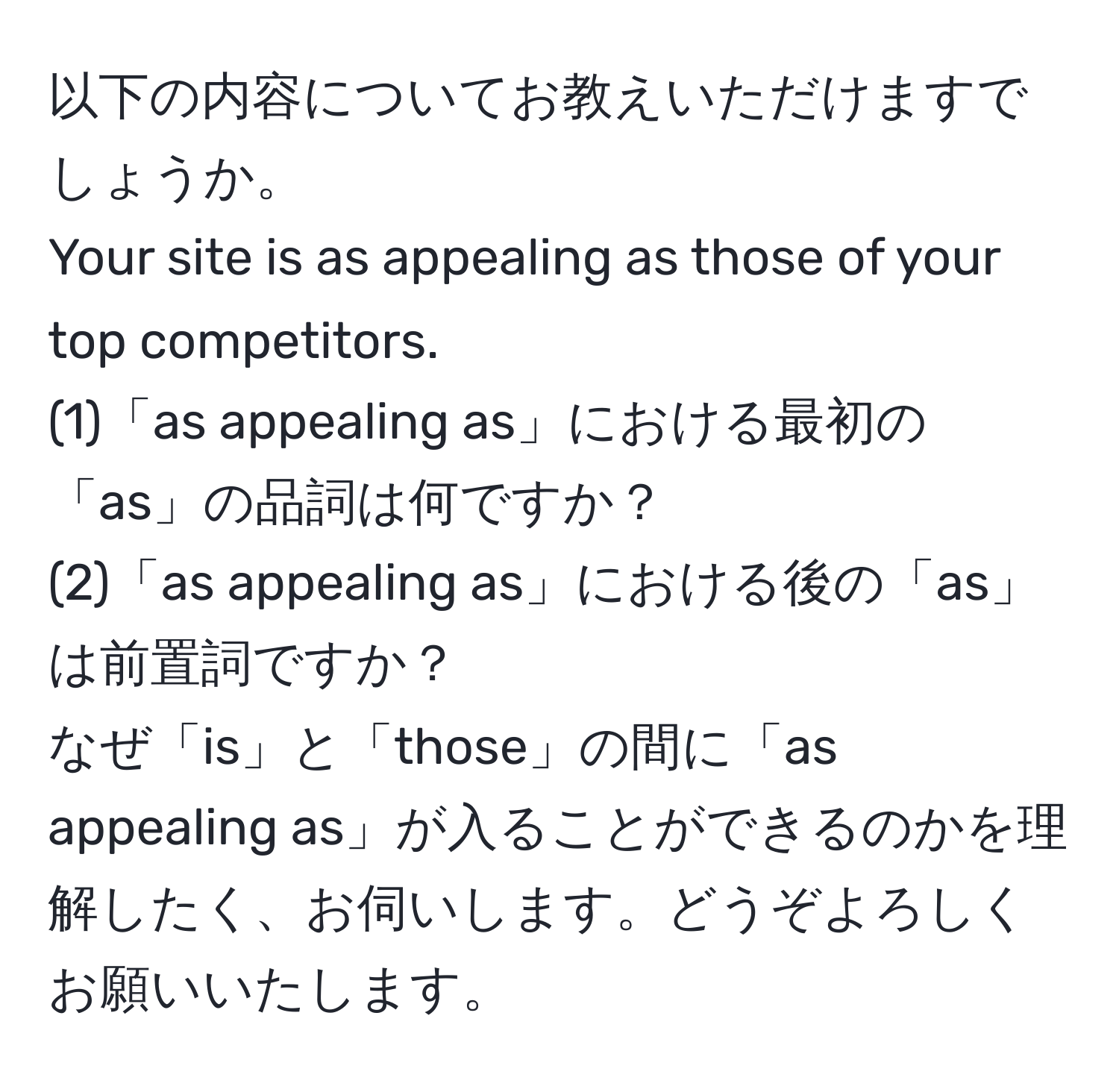 以下の内容についてお教えいただけますでしょうか。  
Your site is as appealing as those of your top competitors.  
(1)「as appealing as」における最初の「as」の品詞は何ですか？  
(2)「as appealing as」における後の「as」は前置詞ですか？  
なぜ「is」と「those」の間に「as appealing as」が入ることができるのかを理解したく、お伺いします。どうぞよろしくお願いいたします。