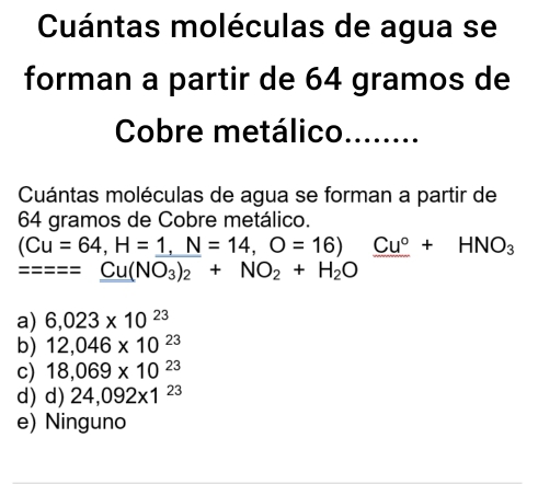 Cuántas moléculas de agua se
forman a partir de 64 gramos de
Cobre metálico_
Cuántas moléculas de agua se forman a partir de
64 gramos de Cobre metálico.
(Cu=64,H=_ 1,N=14,O=16)_ Cu°+HNO_3
=====Cu(NO_3)_2+NO_2+H_2O
a) 6,023* 10^(23)
b) 12,046* 10^(23)
c) 18,069* 10^(23)
d) d) 24,092* 1^(23)
e) Ninguno