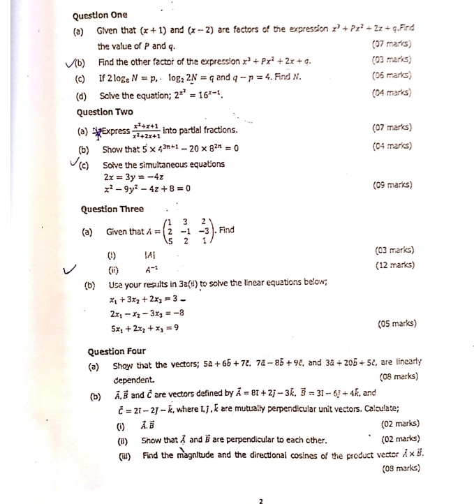 Question One
(a) Given that (x+1) and (x-2) are factors of the expression x^3+Px^2+2x+q.Find
the value of P and q. (07 marks)
sqrt((b)) Find the other factor of the expression x^3+Px^2+2x+q. (03 marks)
(c) If 2log _6N=p,-log _22N=q and q-p=4. Find N. (06 marks)
(d) Solve the equation; 2^(x^2)=16^(x-1). (04 marks)
Question Two
(a)  Express  (x^2+x+1)/x^2+2x+1  into partial fractions. (07 marks)
(b) Show that 5^2* 4^(3n+1)-20* 8^(2n)=0 (04 marks)
(c) Solve the simultaneous equations
2x=3y=-4z
x^2-9y^2-4z+8=0
(09 marks)
Question Three
(a) Given that A=beginpmatrix 1&3&2 2&-1&-3 5&2&1endpmatrix. Find
(1) |A (03 marks)
(18) A^(-1) (12 marks)
(b) Use your results in 3a(dendpmatrix to solve the linear equations below;
x_1+3x_2+2x_3=3_ 
2x_1-x_2-3x_3=-8
5x_1+2x_2+x_3=9 (05 marks)
Question Four
(a) Show that the vectors; 5a+6b+7c,7d-8b+9c and 3a+20b+5z , are linearly
dependent. (08 marks)
(b) vector A,vector B and vector c are vectors defined by vector A=8t+2j-3vector k,vector B=3t=3+4k , and
vector c=2vector i-2k , where I, j , é are mutually perpendicular unit vectors. Calculate;
(i) vector A.vector B (02 marks)
(il) Show that vector A and vector B are perpendicular to each other. (02 marks)
(ill) Find the magnitude and the directional cosines of the product vector vector A* vector B.
(08 marks)